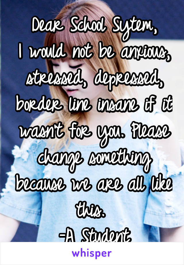 Dear School Sytem,
I would not be anxious, stressed, depressed, border line insane if it wasn't for you. Please change something because we are all like this. 
-A Student