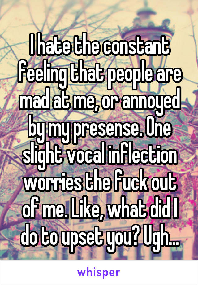 I hate the constant feeling that people are mad at me, or annoyed by my presense. One slight vocal inflection worries the fuck out of me. Like, what did I do to upset you? Ugh...