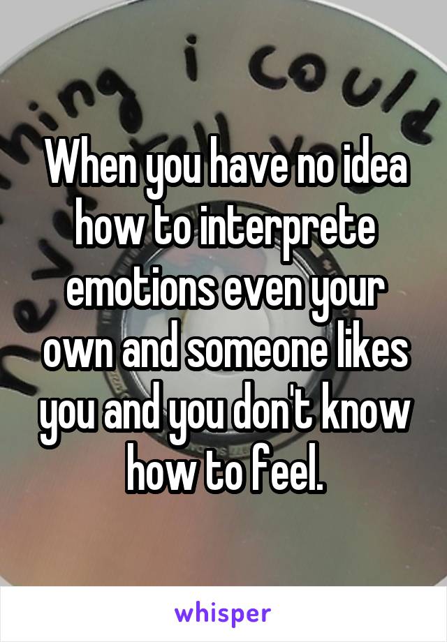 When you have no idea how to interprete emotions even your own and someone likes you and you don't know how to feel.