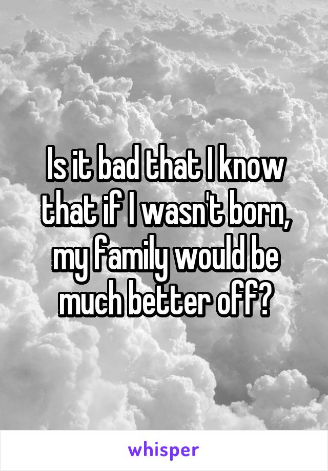 Is it bad that I know that if I wasn't born, my family would be much better off?