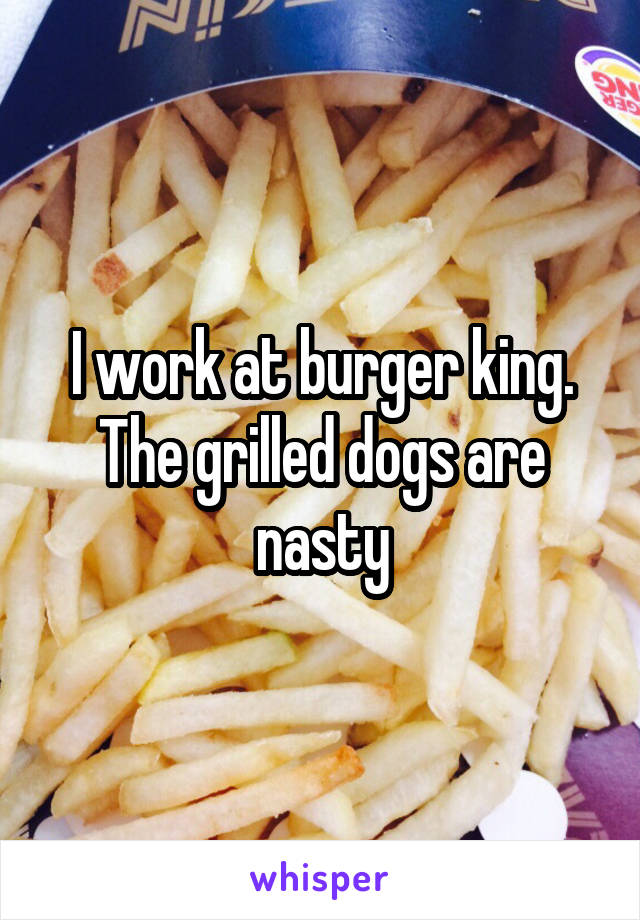 I work at burger king. The grilled dogs are nasty