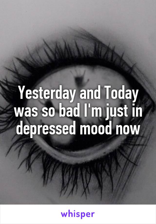 Yesterday and Today was so bad I'm just in depressed mood now