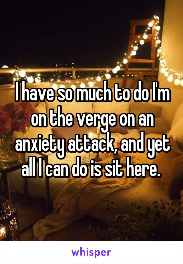 I have so much to do I'm on the verge on an anxiety attack, and yet all I can do is sit here. 