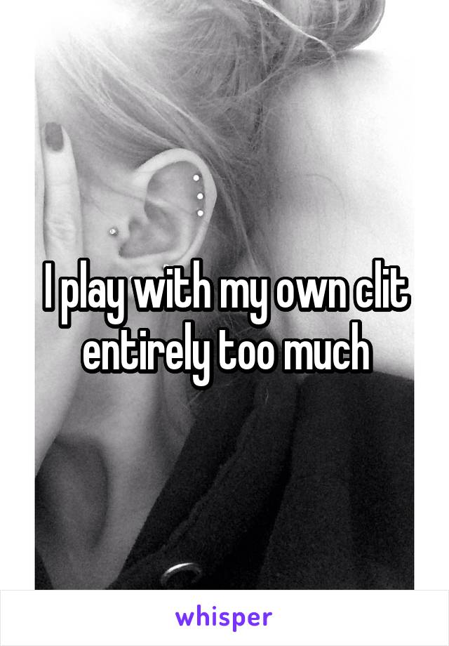 I play with my own clit entirely too much