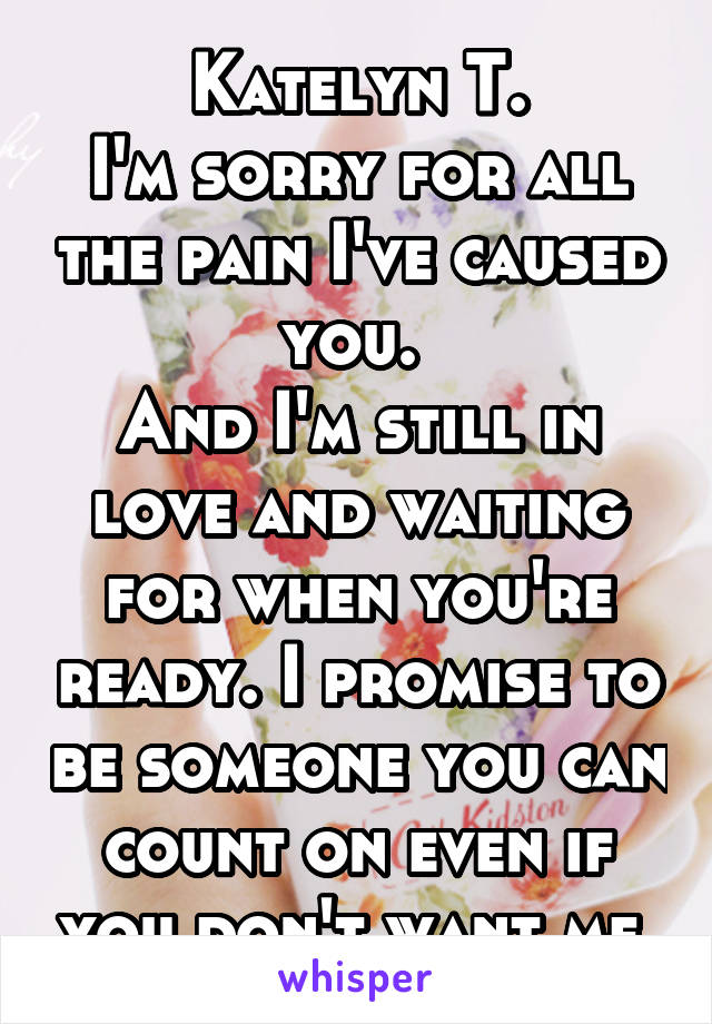 Katelyn T.
I'm sorry for all the pain I've caused you. 
And I'm still in love and waiting for when you're ready. I promise to be someone you can count on even if you don't want me.