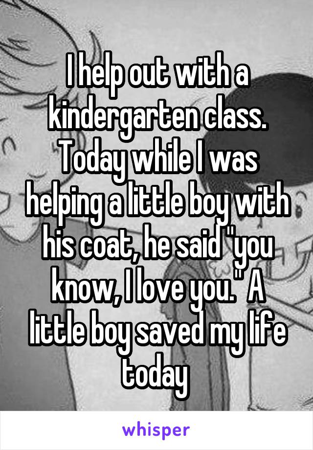 I help out with a kindergarten class. Today while I was helping a little boy with his coat, he said "you know, I love you." A little boy saved my life today 