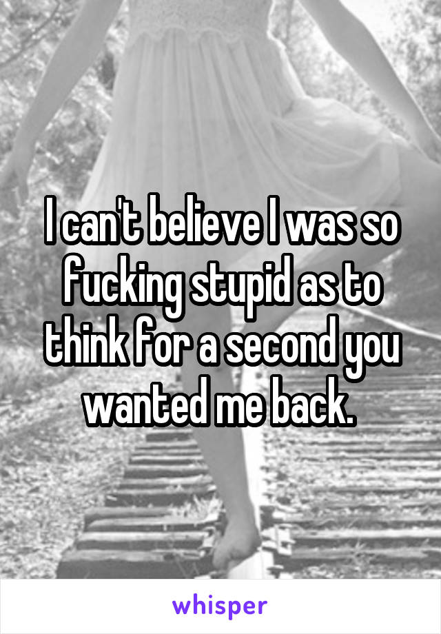 I can't believe I was so fucking stupid as to think for a second you wanted me back. 