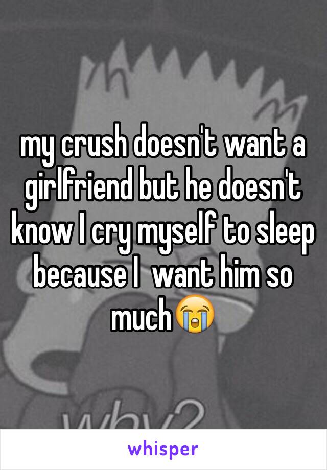 my crush doesn't want a girlfriend but he doesn't know I cry myself to sleep because I  want him so much😭