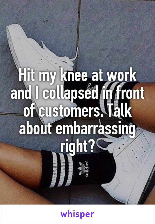 Hit my knee at work and I collapsed in front of customers. Talk about embarrassing right?