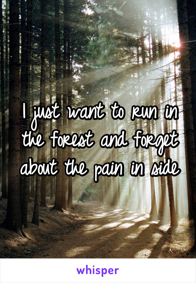 I just want to run in the forest and forget about the pain in side