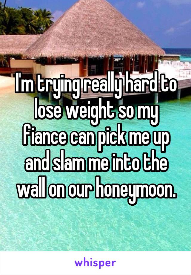 I'm trying really hard to lose weight so my fiance can pick me up and slam me into the wall on our honeymoon.