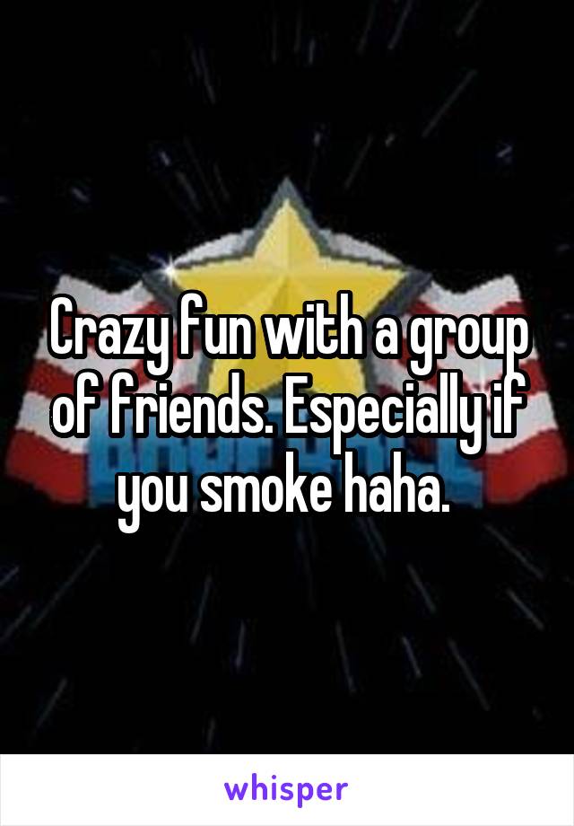 Crazy fun with a group of friends. Especially if you smoke haha. 