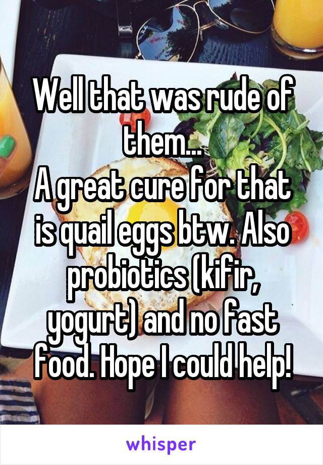Well that was rude of them...
A great cure for that is quail eggs btw. Also probiotics (kifir, yogurt) and no fast food. Hope I could help!