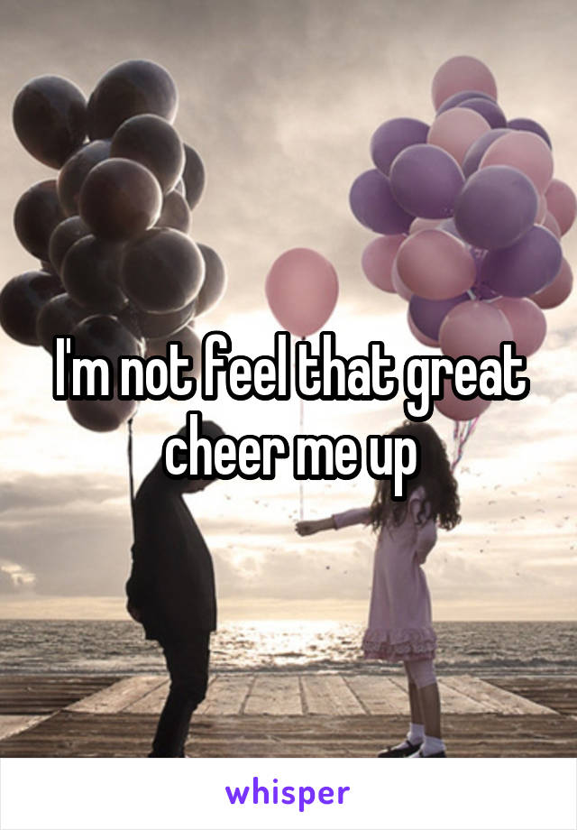 I'm not feel that great cheer me up