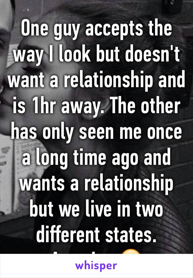 One guy accepts the way I look but doesn't want a relationship and is 1hr away. The other has only seen me once a long time ago and wants a relationship but we live in two different states. Amazing 😔