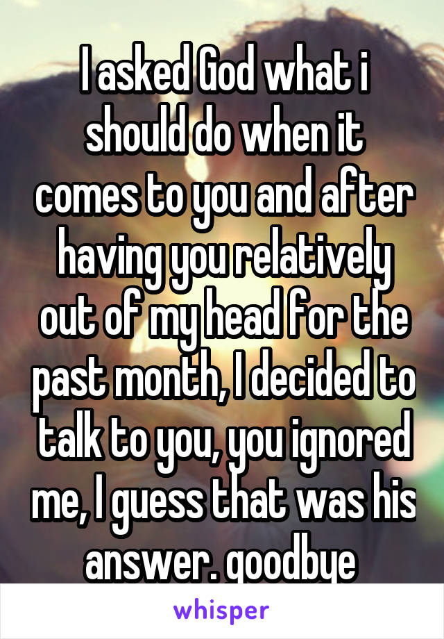 I asked God what i should do when it comes to you and after having you relatively out of my head for the past month, I decided to talk to you, you ignored me, I guess that was his answer. goodbye 