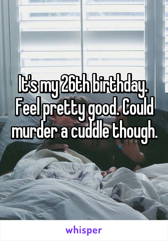 It's my 26th birthday.  Feel pretty good. Could murder a cuddle though. 