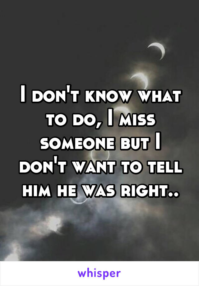 I don't know what to do, I miss someone but I don't want to tell him he was right..