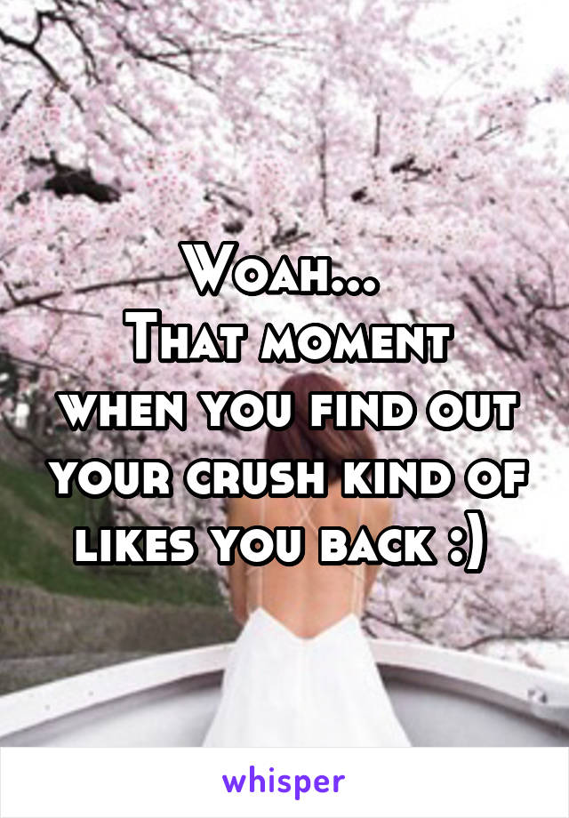 Woah... 
That moment when you find out your crush kind of likes you back :) 