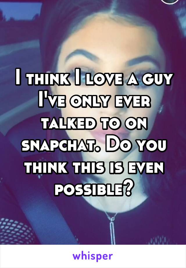 I think I love a guy I've only ever talked to on snapchat. Do you think this is even possible?