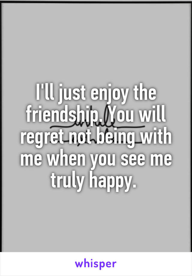 I'll just enjoy the friendship. You will regret not being with me when you see me truly happy. 