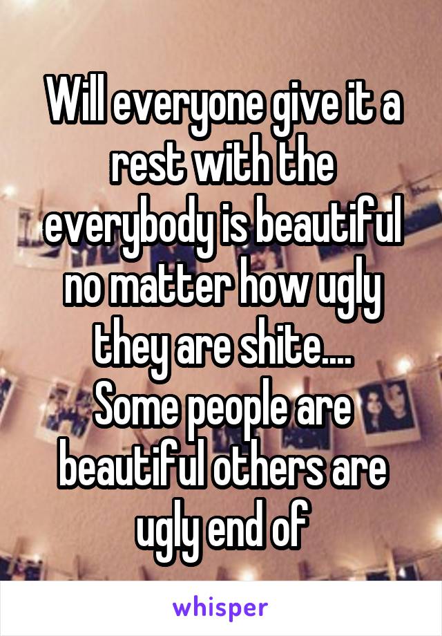 Will everyone give it a rest with the everybody is beautiful no matter how ugly they are shite....
Some people are beautiful others are ugly end of