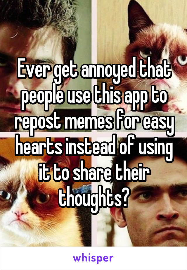 Ever get annoyed that people use this app to repost memes for easy hearts instead of using it to share their thoughts?