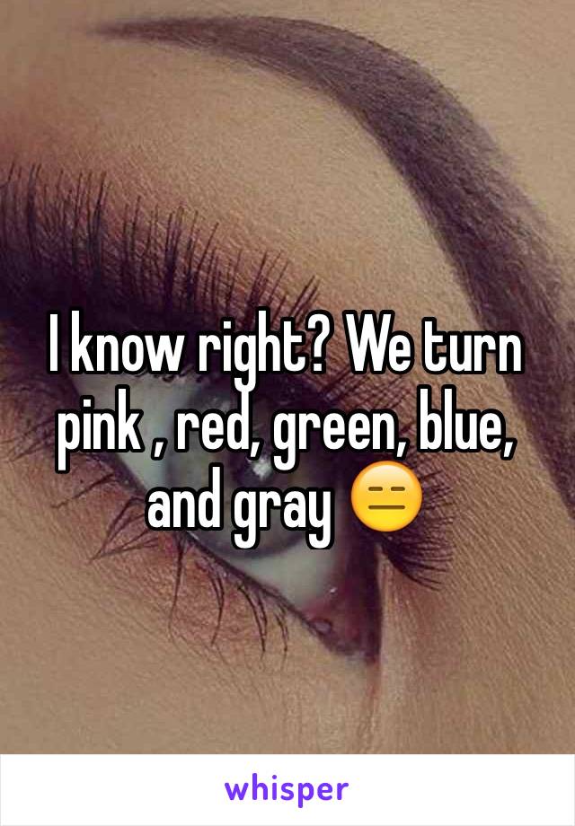 I know right? We turn pink , red, green, blue, and gray 😑