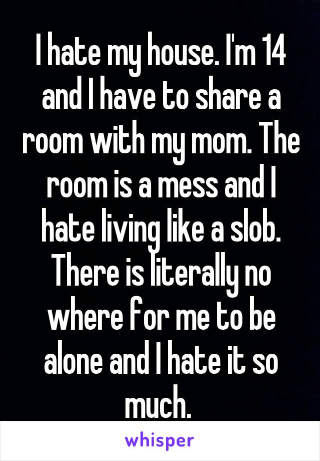 I hate my house. I'm 14 and I have to share a room with my mom. The room is a mess and I hate living like a slob. There is literally no where for me to be alone and I hate it so much. 