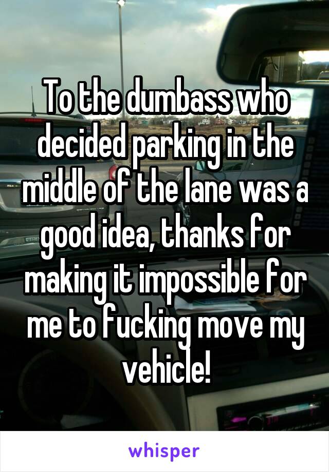 To the dumbass who decided parking in the middle of the lane was a good idea, thanks for making it impossible for me to fucking move my vehicle!