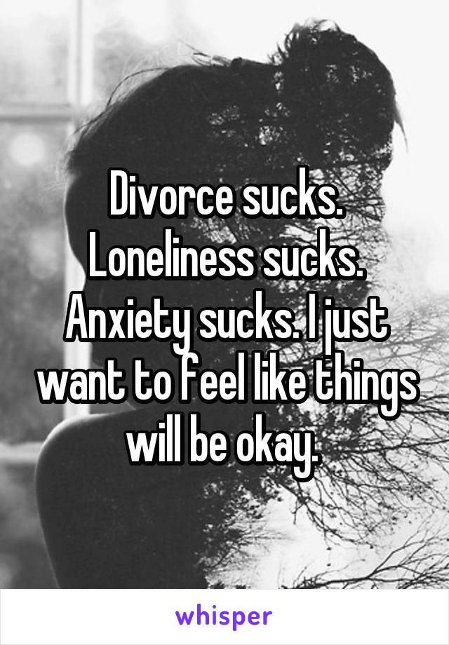 Divorce sucks. Loneliness sucks. Anxiety sucks. I just want to feel like things will be okay. 