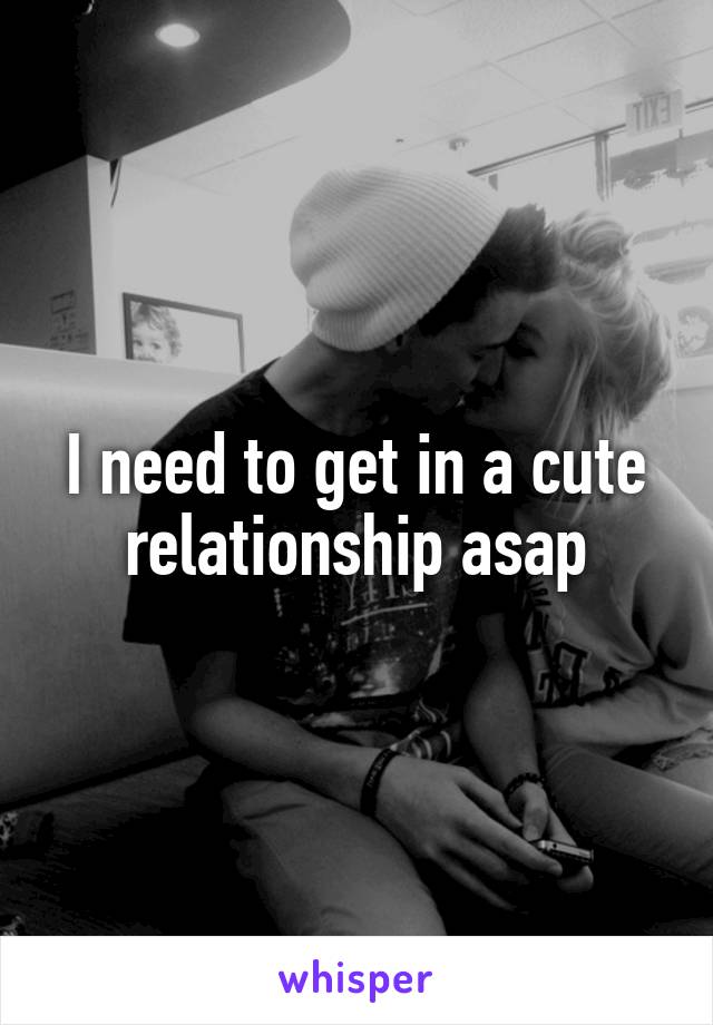 I need to get in a cute relationship asap