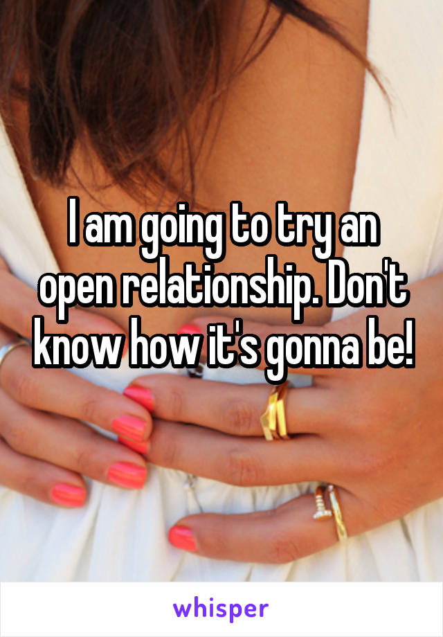 I am going to try an open relationship. Don't know how it's gonna be! 