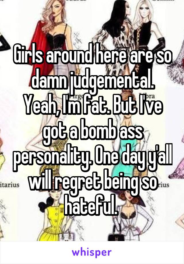 Girls around here are so damn judgemental. Yeah, I'm fat. But I've got a bomb ass personality. One day y'all will regret being so hateful. 