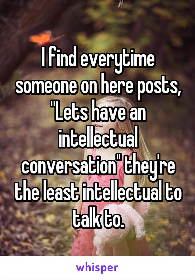 I find everytime someone on here posts, "Lets have an intellectual conversation" they're the least intellectual to talk to.