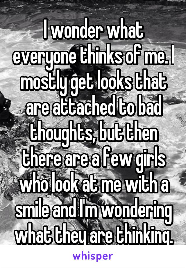 I wonder what everyone thinks of me. I mostly get looks that are attached to bad thoughts, but then there are a few girls who look at me with a smile and I'm wondering what they are thinking.