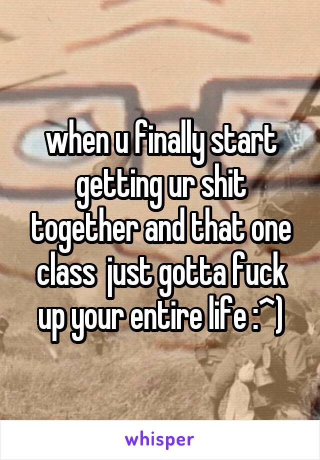 when u finally start getting ur shit together and that one class  just gotta fuck up your entire life :^)