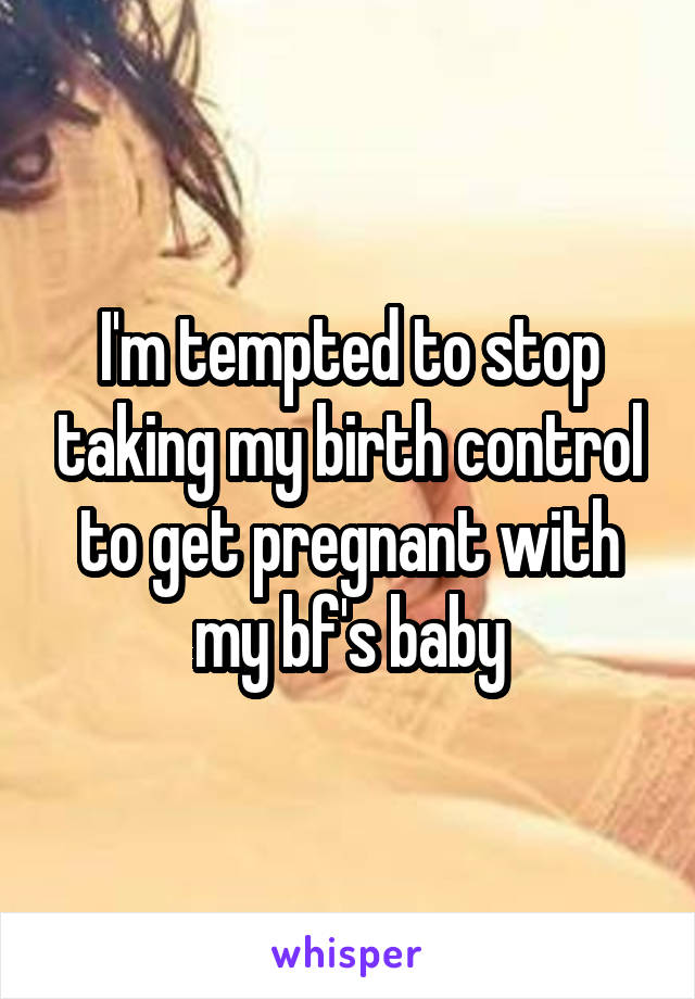 I'm tempted to stop taking my birth control to get pregnant with my bf's baby