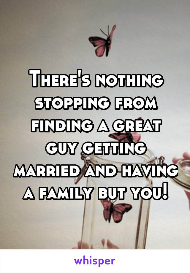 There's nothing stopping from finding a great guy getting married and having a family but you!