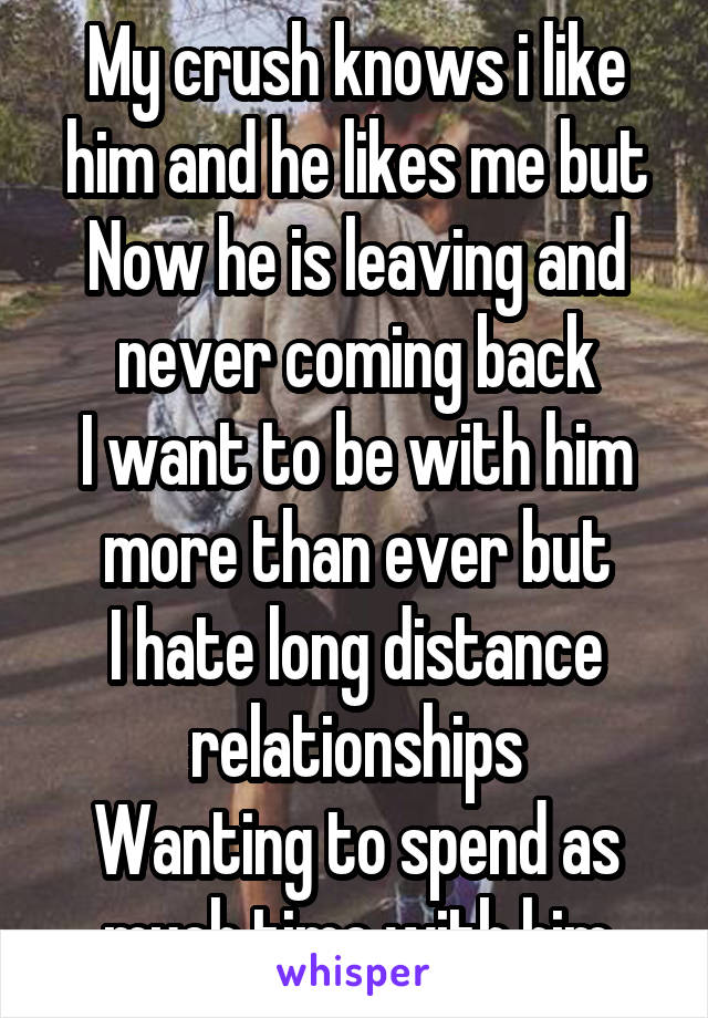 My crush knows i like him and he likes me but
Now he is leaving and never coming back
I want to be with him more than ever but
I hate long distance relationships
Wanting to spend as much time with him