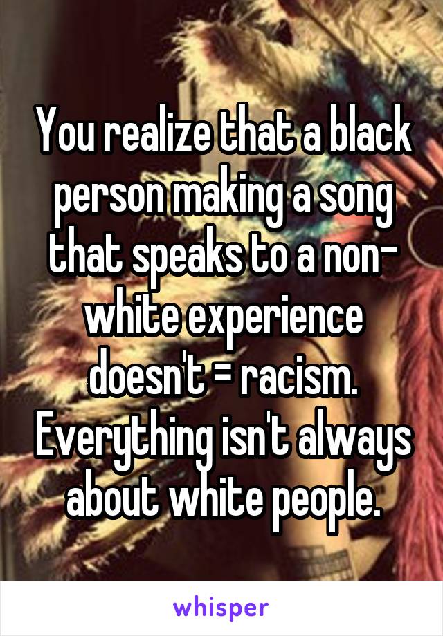 You realize that a black person making a song that speaks to a non- white experience doesn't = racism. Everything isn't always about white people.