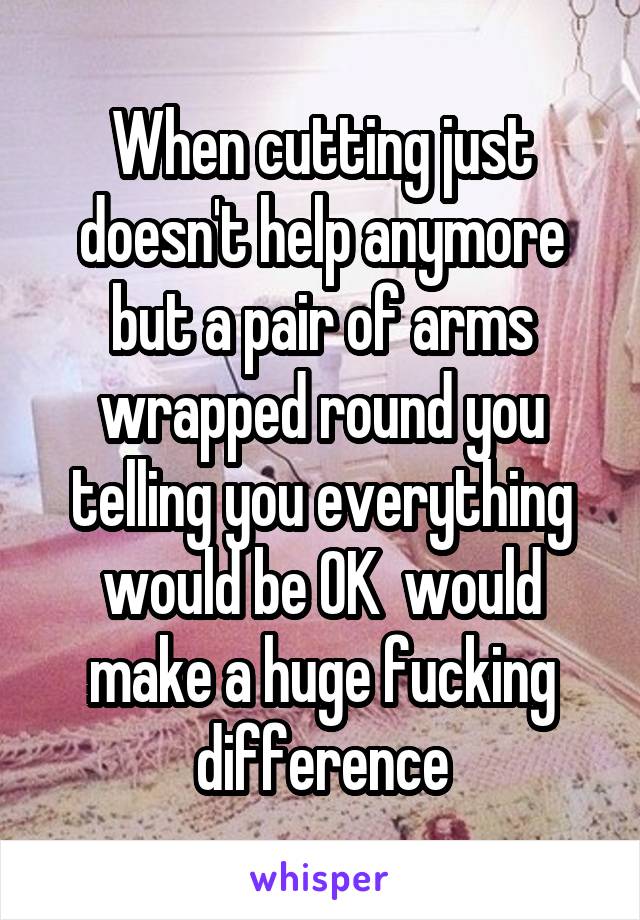 When cutting just doesn't help anymore but a pair of arms wrapped round you telling you everything would be OK  would make a huge fucking difference