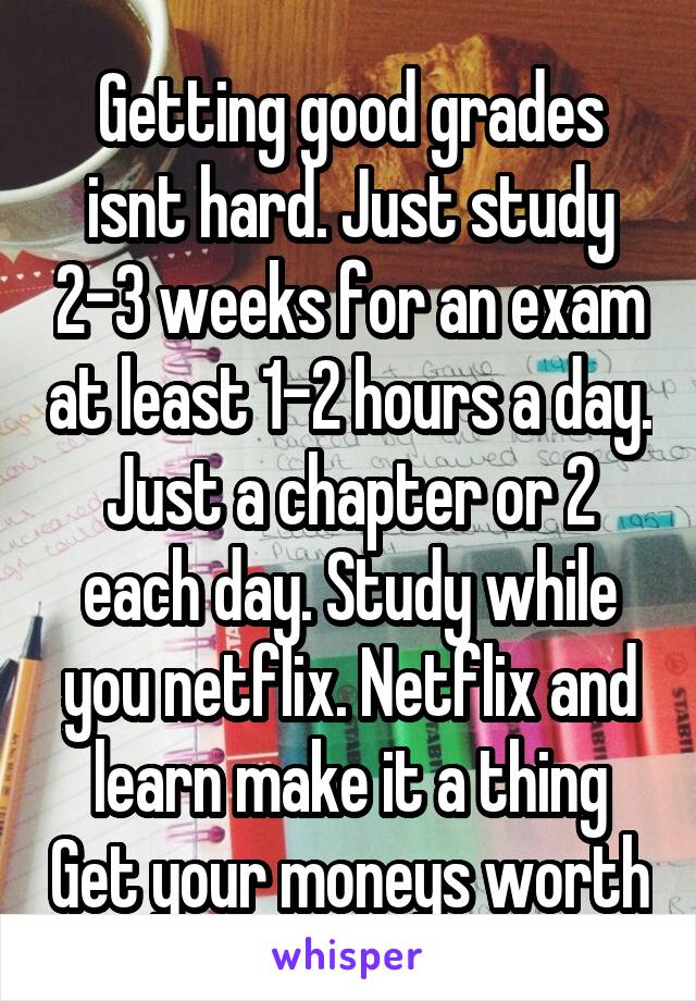 Getting good grades isnt hard. Just study 2-3 weeks for an exam at least 1-2 hours a day. Just a chapter or 2 each day. Study while you netflix. Netflix and learn make it a thing Get your moneys worth