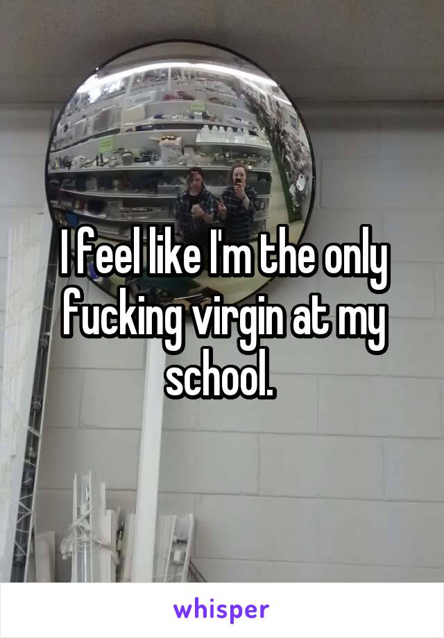 I feel like I'm the only fucking virgin at my school. 