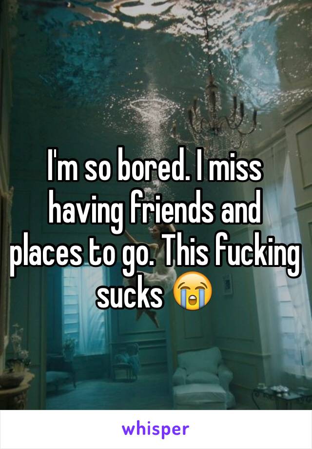 I'm so bored. I miss having friends and places to go. This fucking sucks 😭