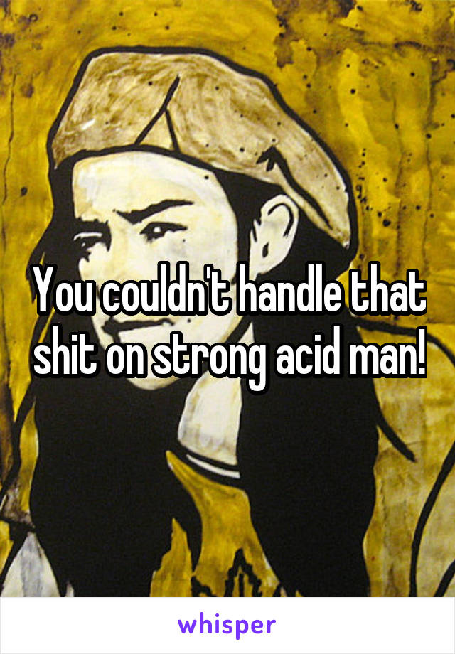 You couldn't handle that shit on strong acid man!