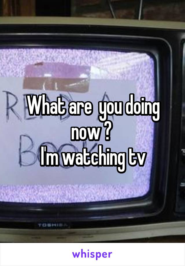 What are  you doing now ? 
I'm watching tv