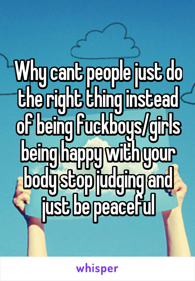 Why cant people just do the right thing instead of being fuckboys/girls being happy with your body stop judging and just be peaceful