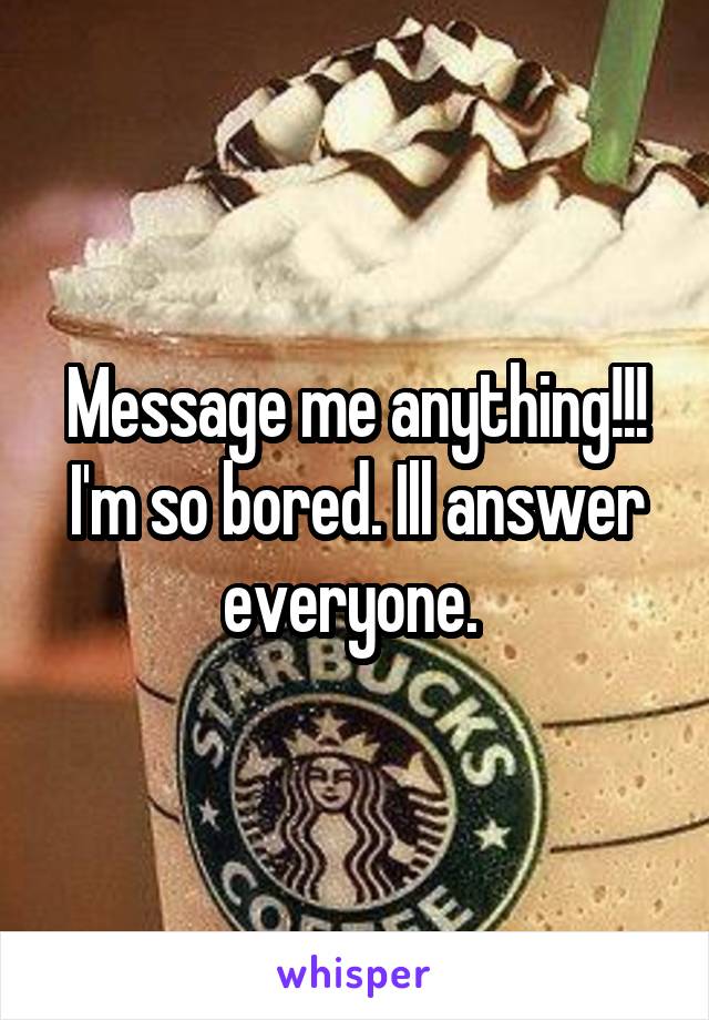 Message me anything!!! I'm so bored. Ill answer everyone. 