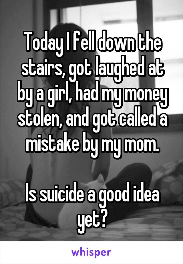 Today I fell down the stairs, got laughed at by a girl, had my money stolen, and got called a mistake by my mom.

Is suicide a good idea yet?